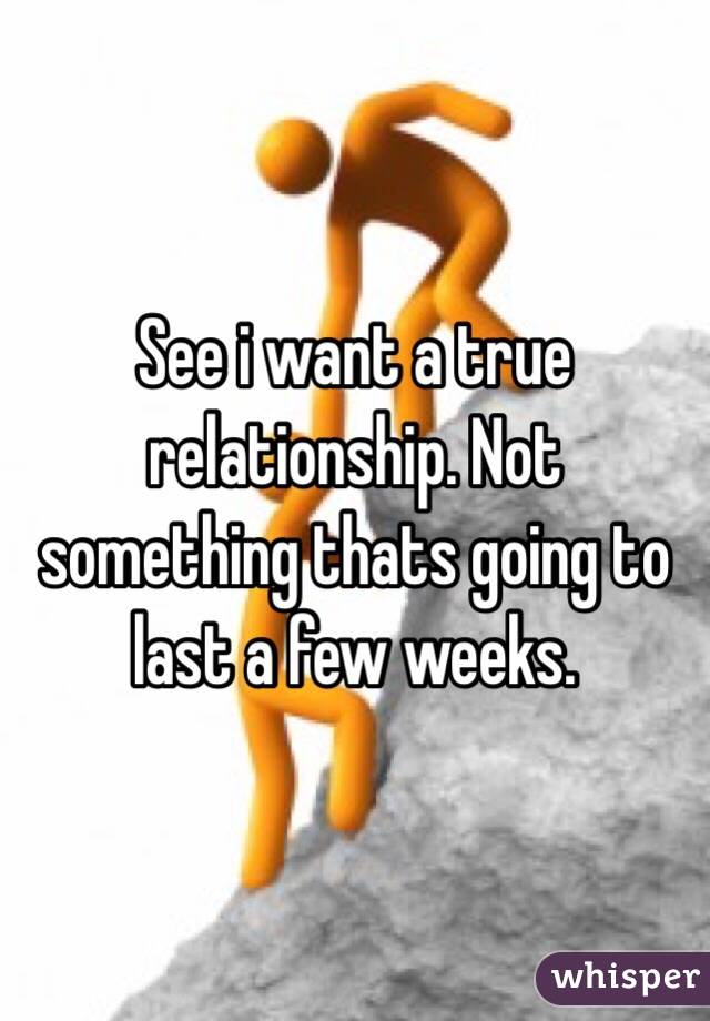 See i want a true relationship. Not something thats going to last a few weeks. 