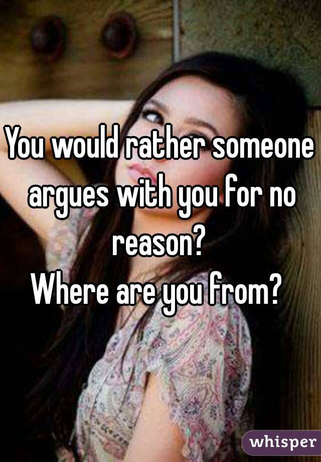 You would rather someone argues with you for no reason? 
Where are you from? 