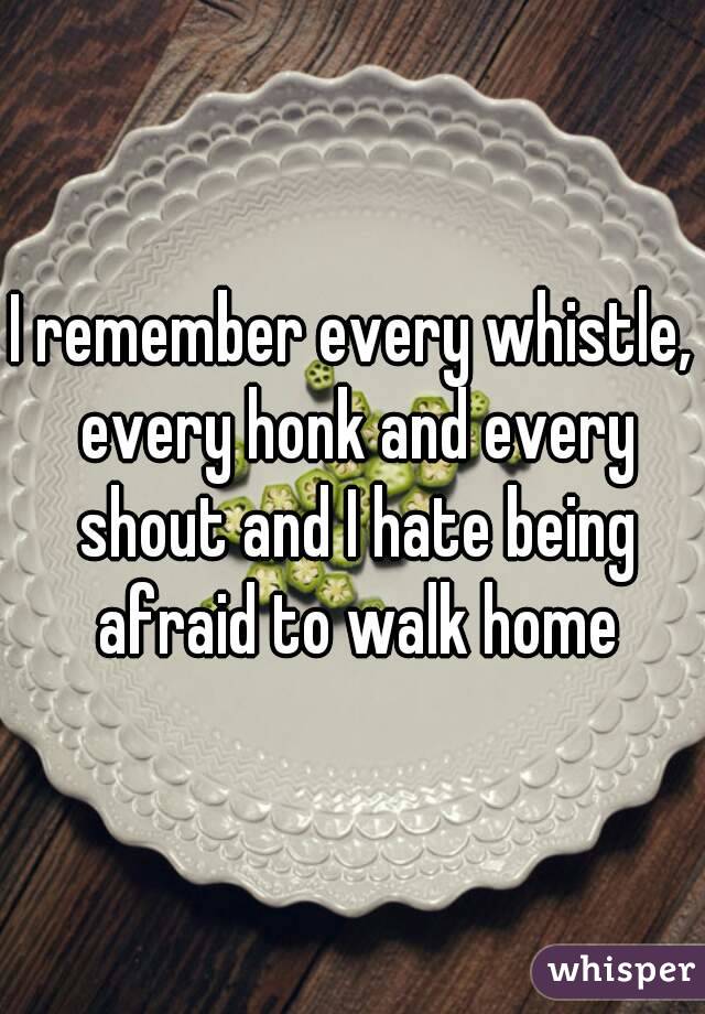 I remember every whistle, every honk and every shout and I hate being afraid to walk home