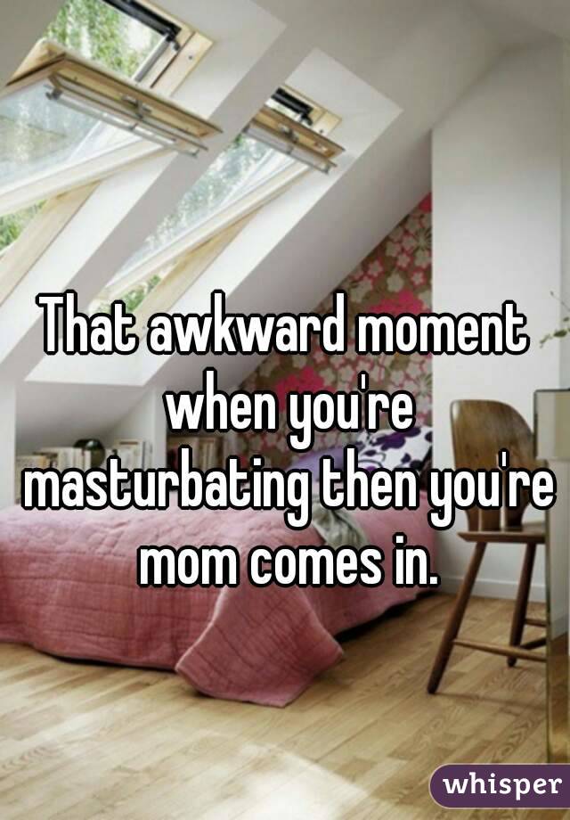 That awkward moment when you're masturbating then you're mom comes in.