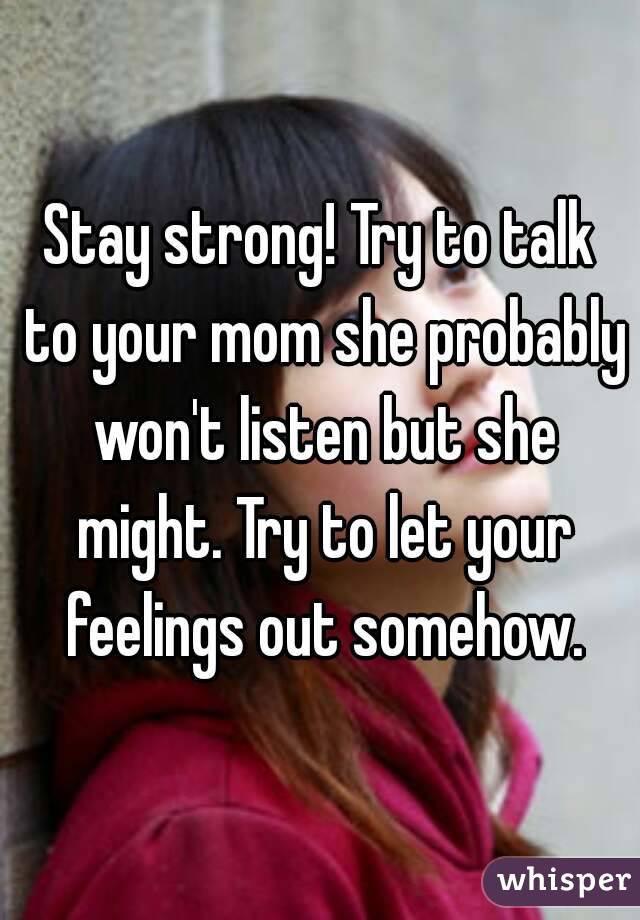 Stay strong! Try to talk to your mom she probably won't listen but she might. Try to let your feelings out somehow.