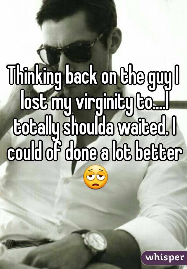 Thinking back on the guy I lost my virginity to....I totally shoulda waited. I could of done a lot better 😩