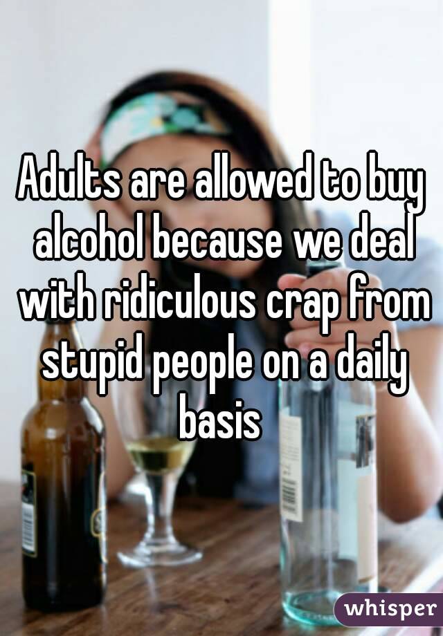 Adults are allowed to buy alcohol because we deal with ridiculous crap from stupid people on a daily basis 
