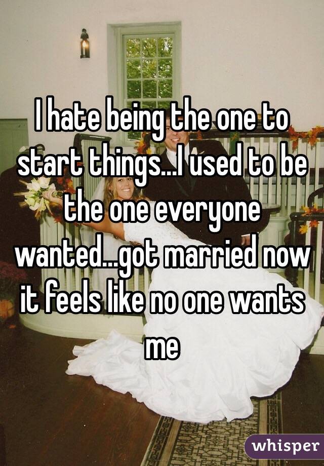I hate being the one to start things...I used to be the one everyone wanted...got married now it feels like no one wants me
