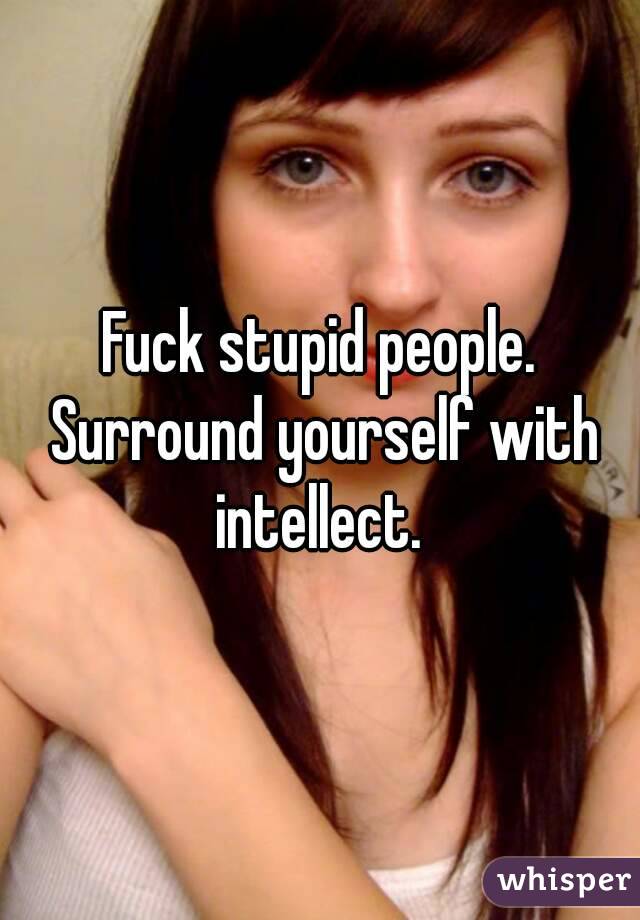 Fuck stupid people. Surround yourself with intellect. 