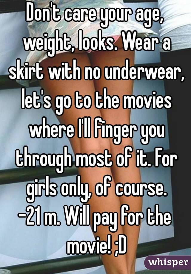 Don't care your age, weight, looks. Wear a skirt with no underwear, let's go to the movies where I'll finger you through most of it. For girls only, of course.
-21 m. Will pay for the movie! ;D