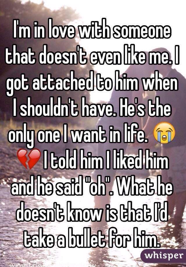 I'm in love with someone that doesn't even like me. I got attached to him when I shouldn't have. He's the only one I want in life. 😭💔 I told him I liked him and he said "oh". What he doesn't know is that I'd take a bullet for him. 