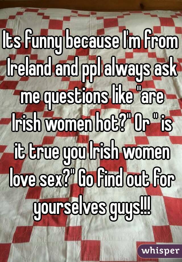 Its funny because I'm from Ireland and ppl always ask me questions like "are Irish women hot?" Or " is it true you Irish women love sex?" Go find out for yourselves guys!!!
