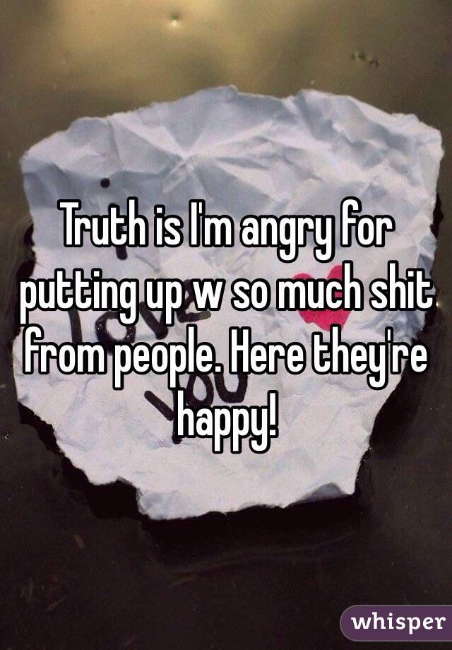 Truth is I'm angry for putting up w so much shit from people. Here they're happy! 