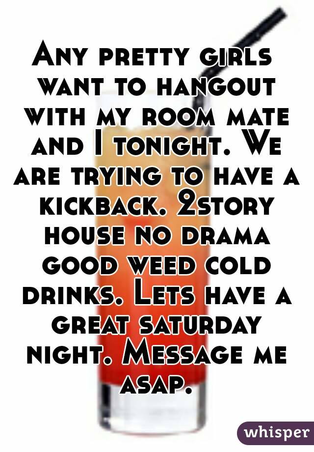 Any pretty girls want to hangout with my room mate and I tonight. We are trying to have a kickback. 2story house no drama good weed cold drinks. Lets have a great saturday night. Message me asap.