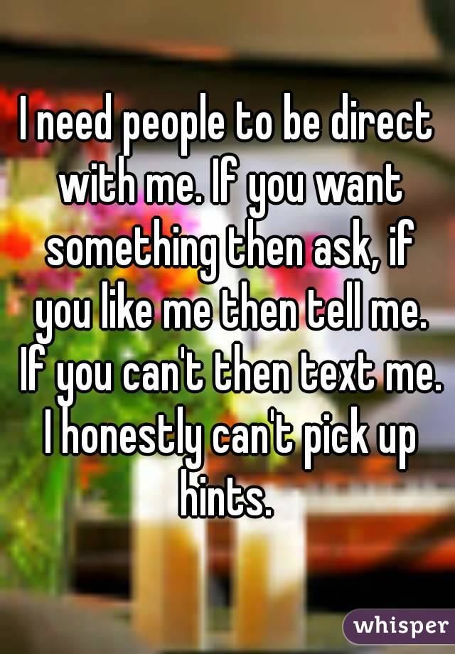 I need people to be direct with me. If you want something then ask, if you like me then tell me. If you can't then text me. I honestly can't pick up hints. 