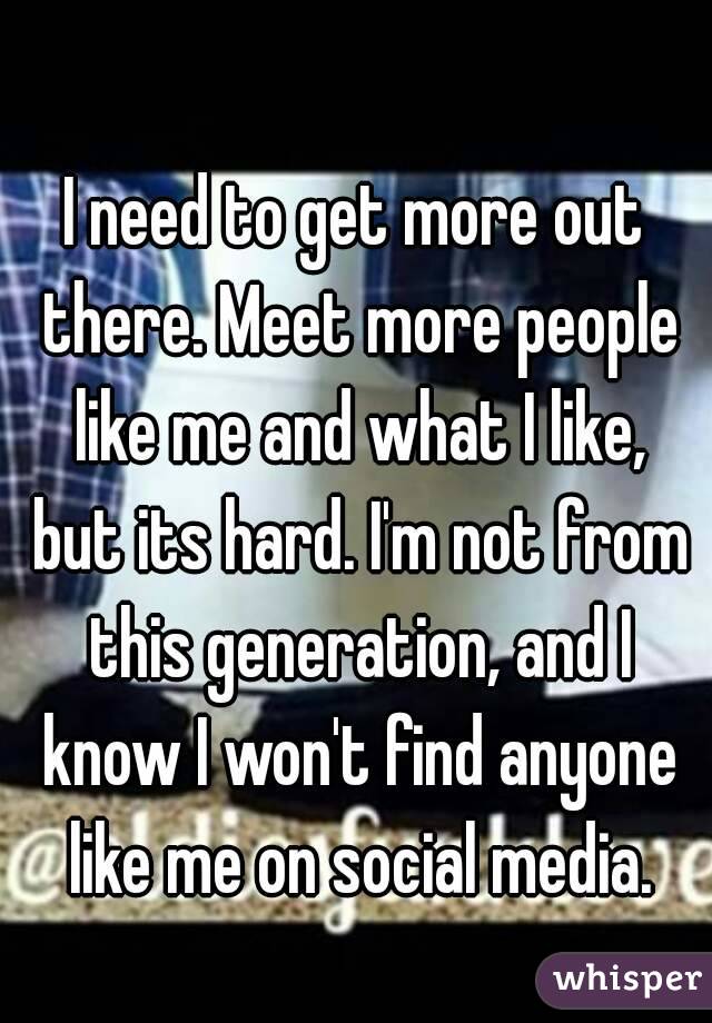 I need to get more out there. Meet more people like me and what I like, but its hard. I'm not from this generation, and I know I won't find anyone like me on social media.