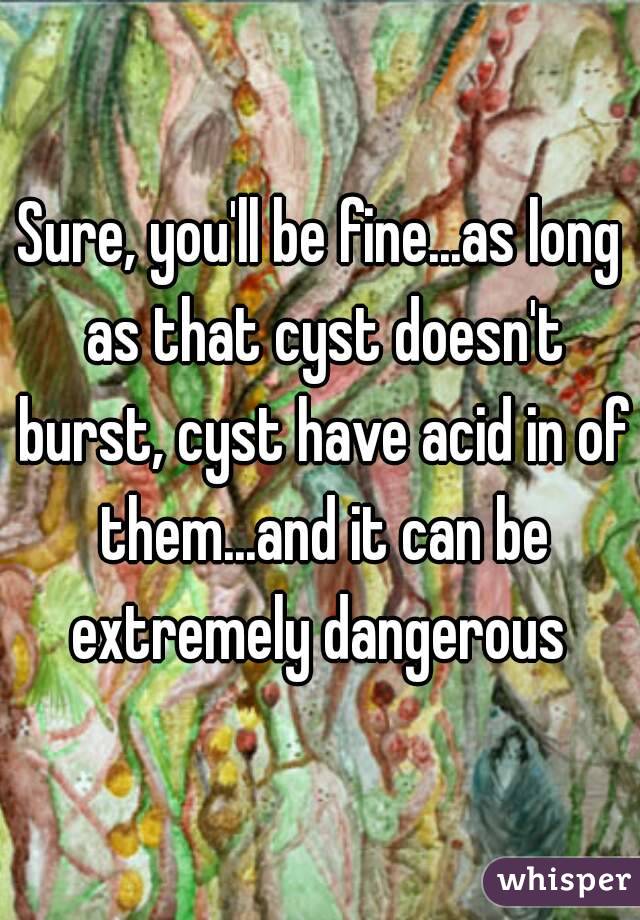 Sure, you'll be fine...as long as that cyst doesn't burst, cyst have acid in of them...and it can be extremely dangerous 