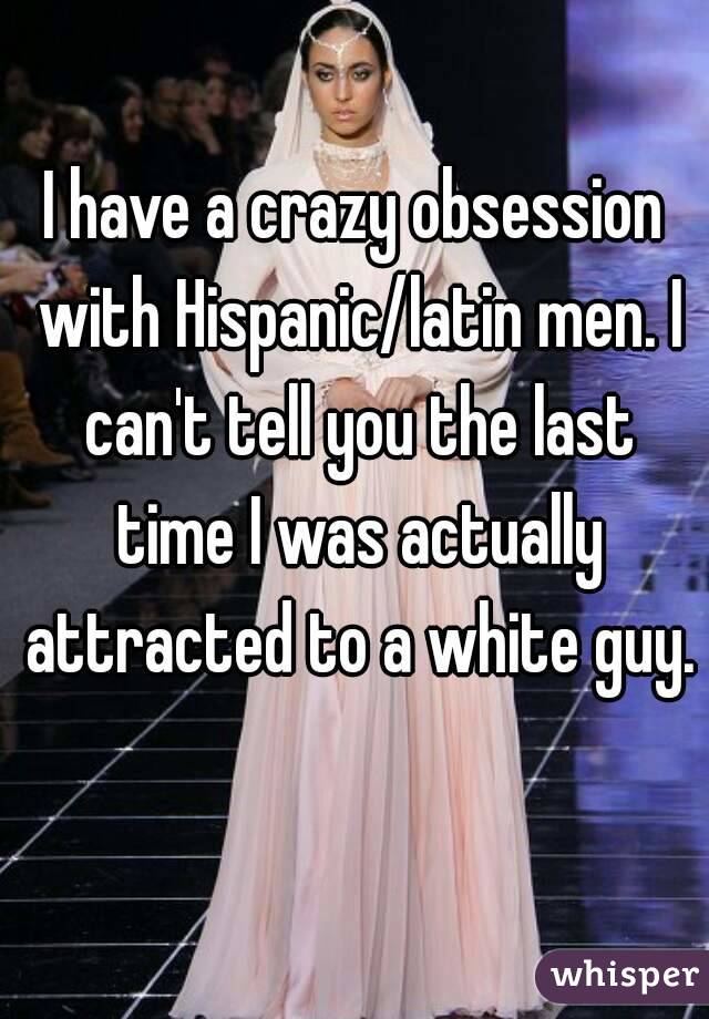 I have a crazy obsession with Hispanic/latin men. I can't tell you the last time I was actually attracted to a white guy. 