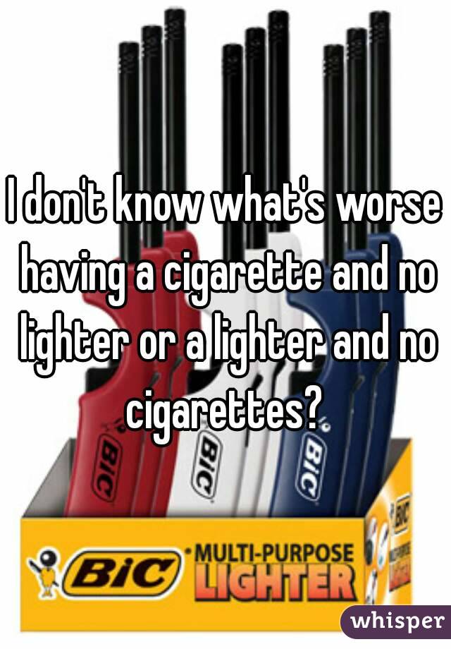 I don't know what's worse having a cigarette and no lighter or a lighter and no cigarettes? 