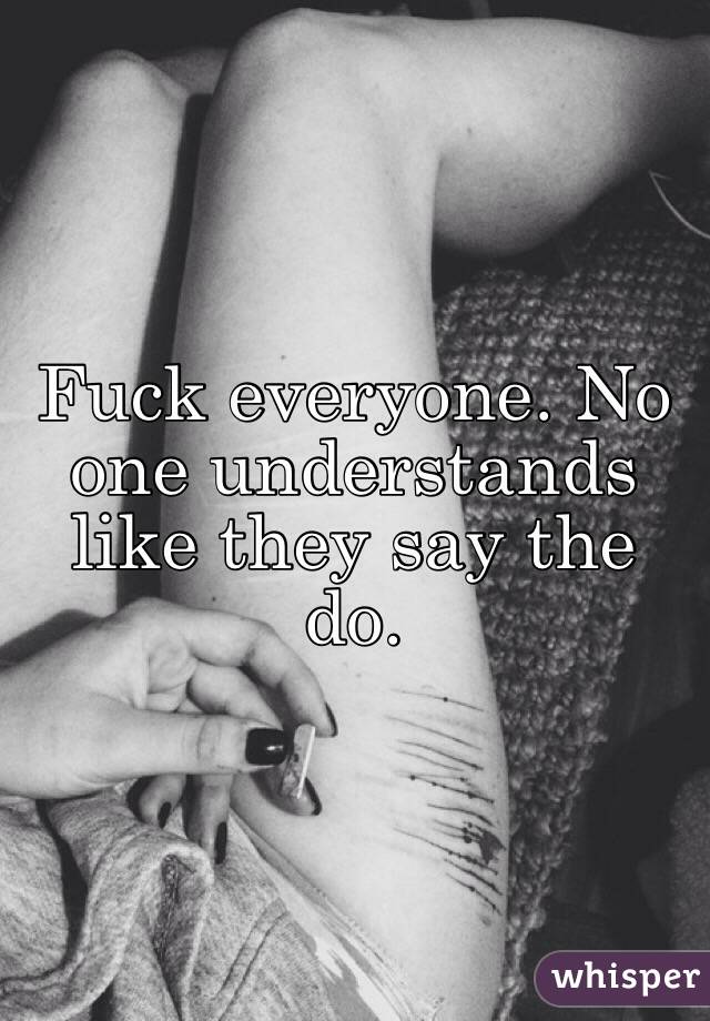 Fuck everyone. No one understands like they say the do. 