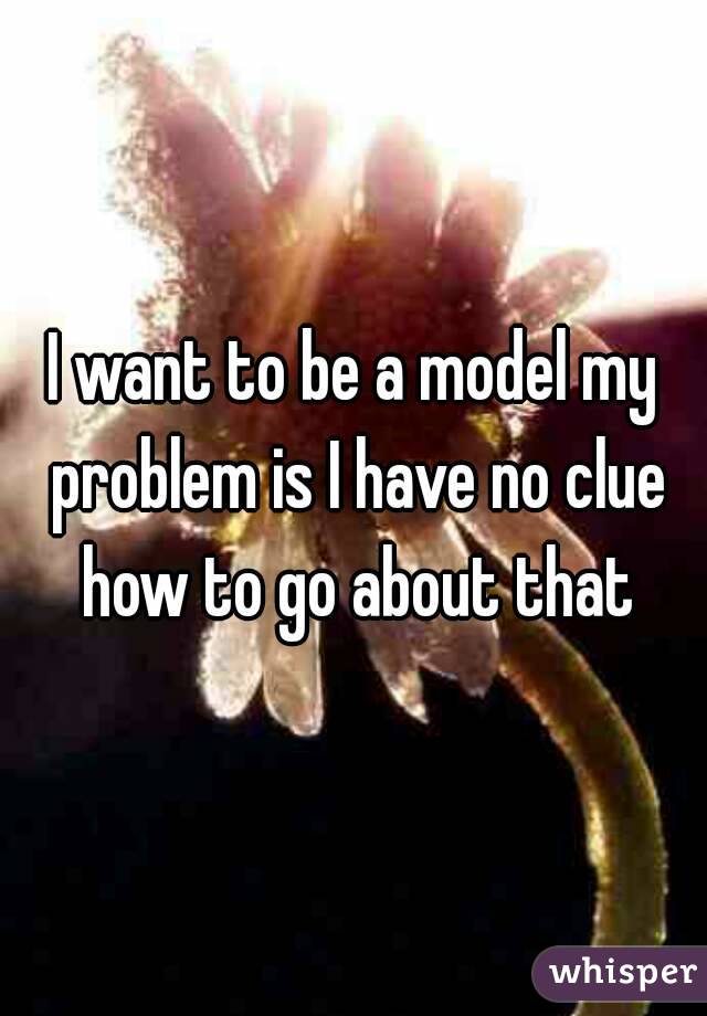 I want to be a model my problem is I have no clue how to go about that