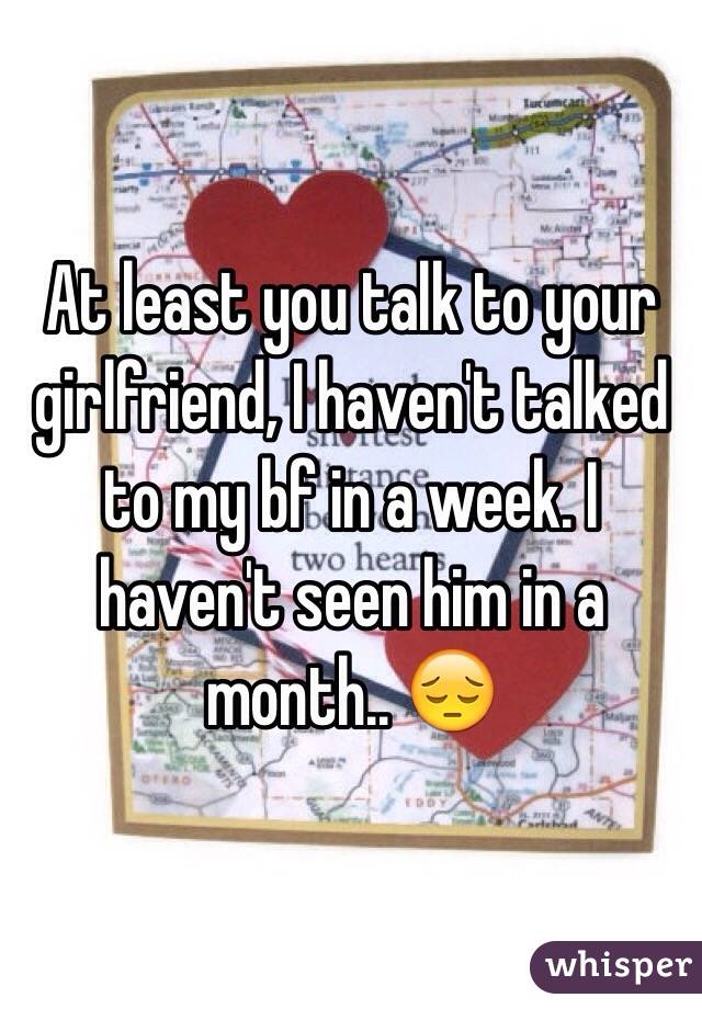 At least you talk to your girlfriend, I haven't talked to my bf in a week. I haven't seen him in a month.. 😔