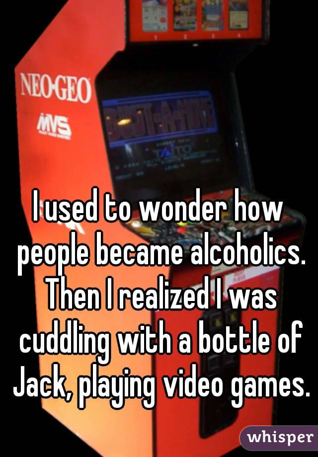 I used to wonder how people became alcoholics. Then I realized I was cuddling with a bottle of Jack, playing video games. 
