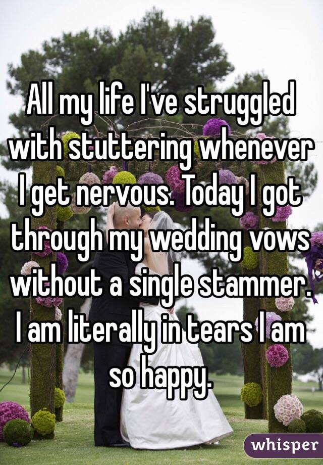 All my life I've struggled with stuttering whenever I get nervous. Today I got through my wedding vows without a single stammer. I am literally in tears I am so happy.