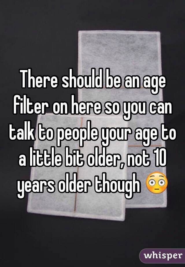 There should be an age filter on here so you can talk to people your age to a little bit older, not 10 years older though 😳