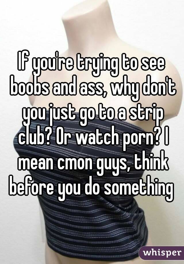 If you're trying to see boobs and ass, why don't you just go to a strip club? Or watch porn? I mean cmon guys, think before you do something 