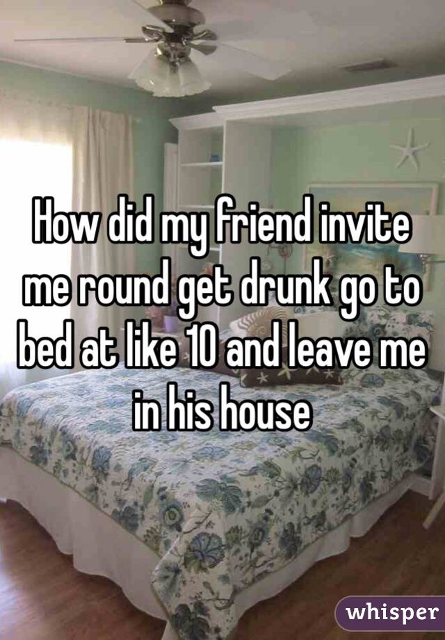 How did my friend invite me round get drunk go to bed at like 10 and leave me in his house