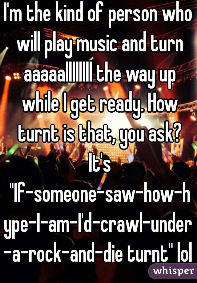 I'm the kind of person who will play music and turn aaaaallllllll the way up while I get ready. How turnt is that, you ask? It's "If-someone-saw-how-hype-I-am-I'd-crawl-under-a-rock-and-die turnt" lol