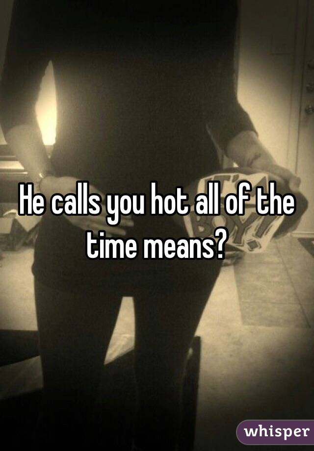 He calls you hot all of the time means?