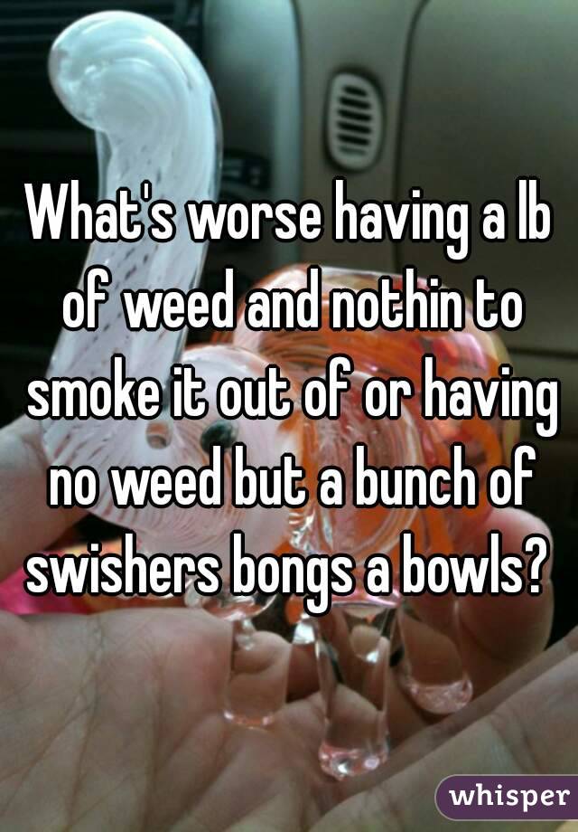 What's worse having a lb of weed and nothin to smoke it out of or having no weed but a bunch of swishers bongs a bowls? 