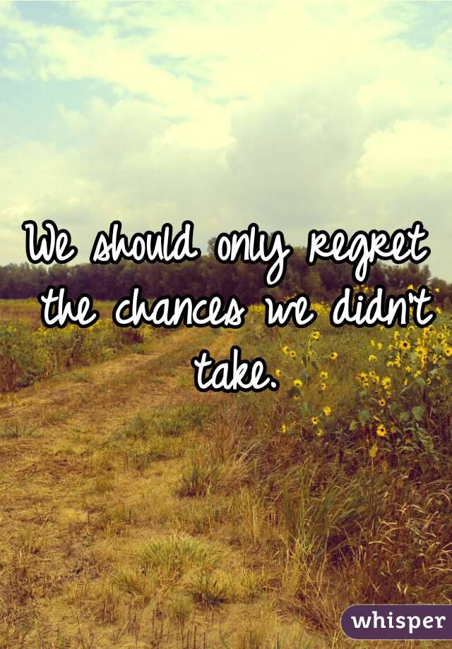 We should only regret the chances we didn't take.