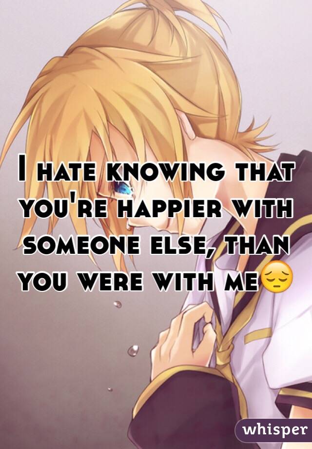 I hate knowing that you're happier with someone else, than you were with me😔