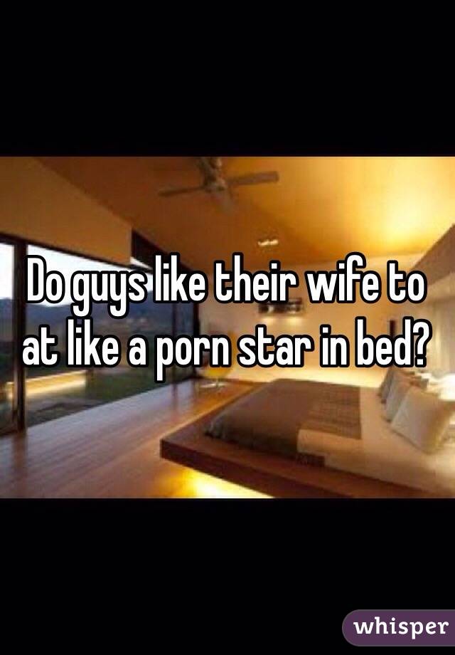 Do guys like their wife to at like a porn star in bed?