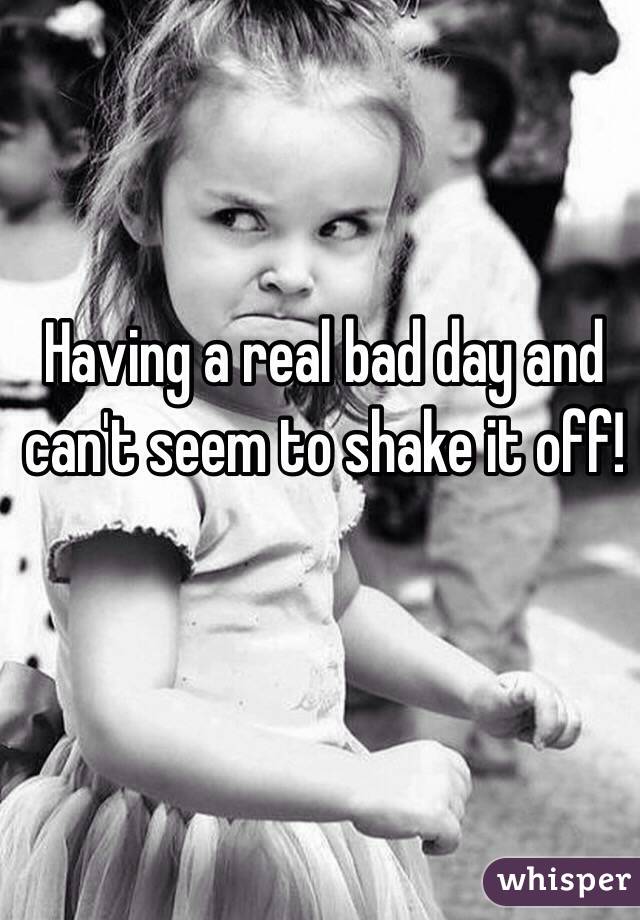Having a real bad day and can't seem to shake it off! 