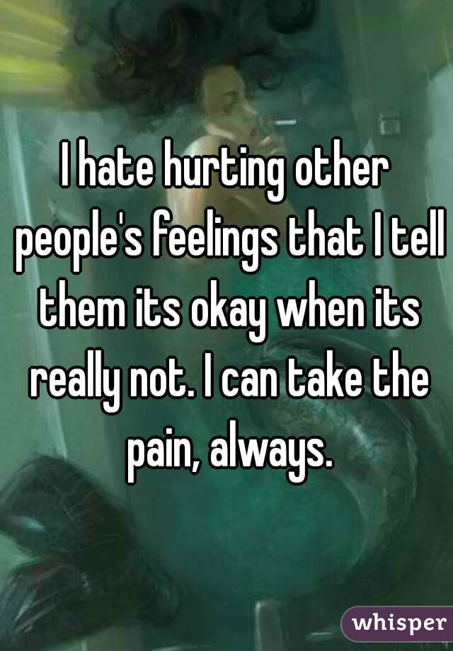 I hate hurting other people's feelings that I tell them its okay when its really not. I can take the pain, always.