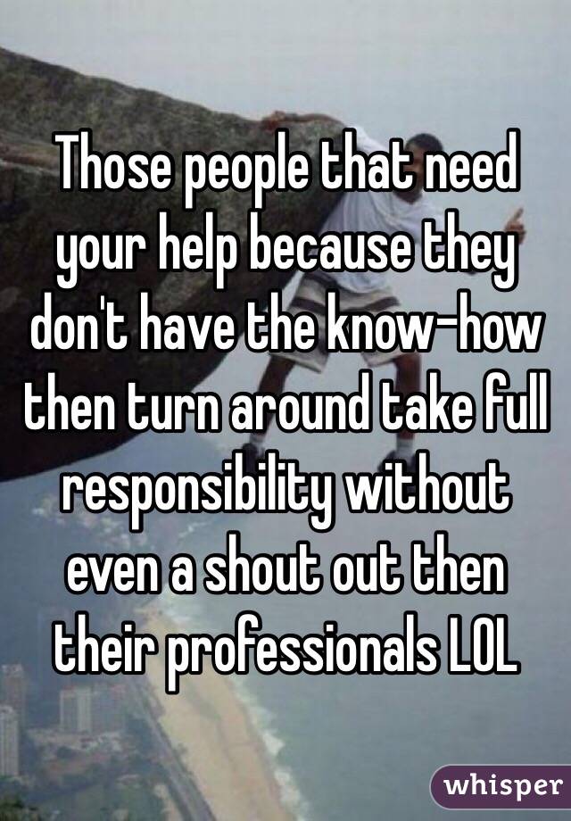 Those people that need your help because they don't have the know-how then turn around take full responsibility without even a shout out then their professionals LOL