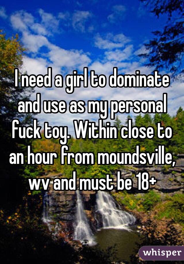 I need a girl to dominate and use as my personal fuck toy. Within close to an hour from moundsville, wv and must be 18+