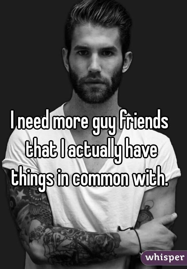 I need more guy friends that I actually have things in common with. 