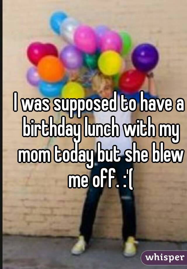 I was supposed to have a birthday lunch with my mom today but she blew me off. :'(