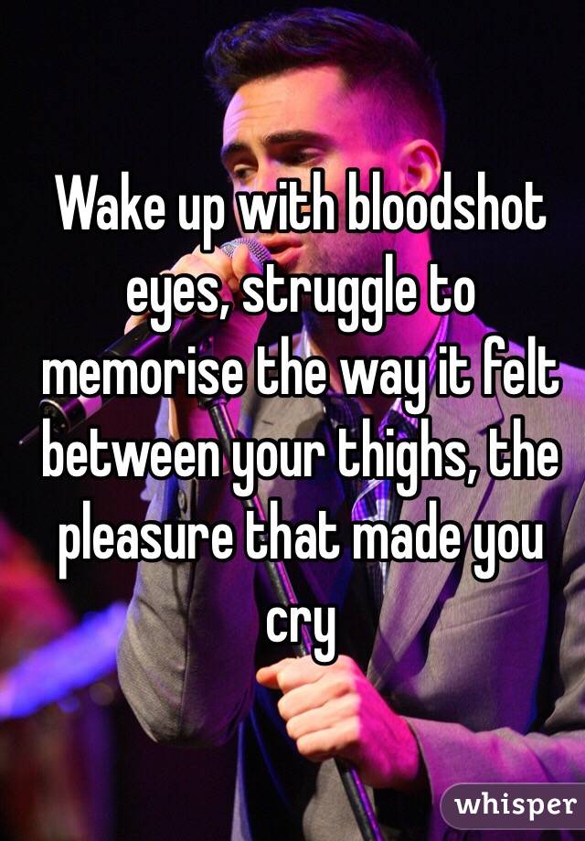 Wake up with bloodshot eyes, struggle to memorise the way it felt between your thighs, the pleasure that made you cry