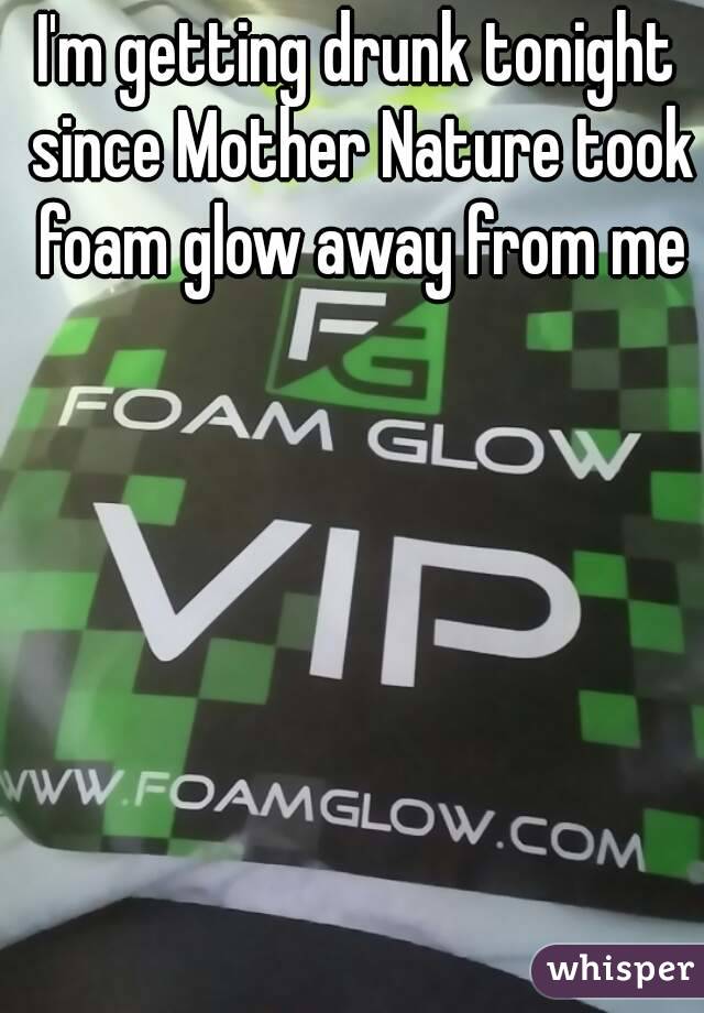 I'm getting drunk tonight since Mother Nature took foam glow away from me