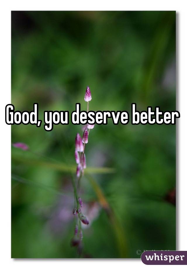 Good, you deserve better