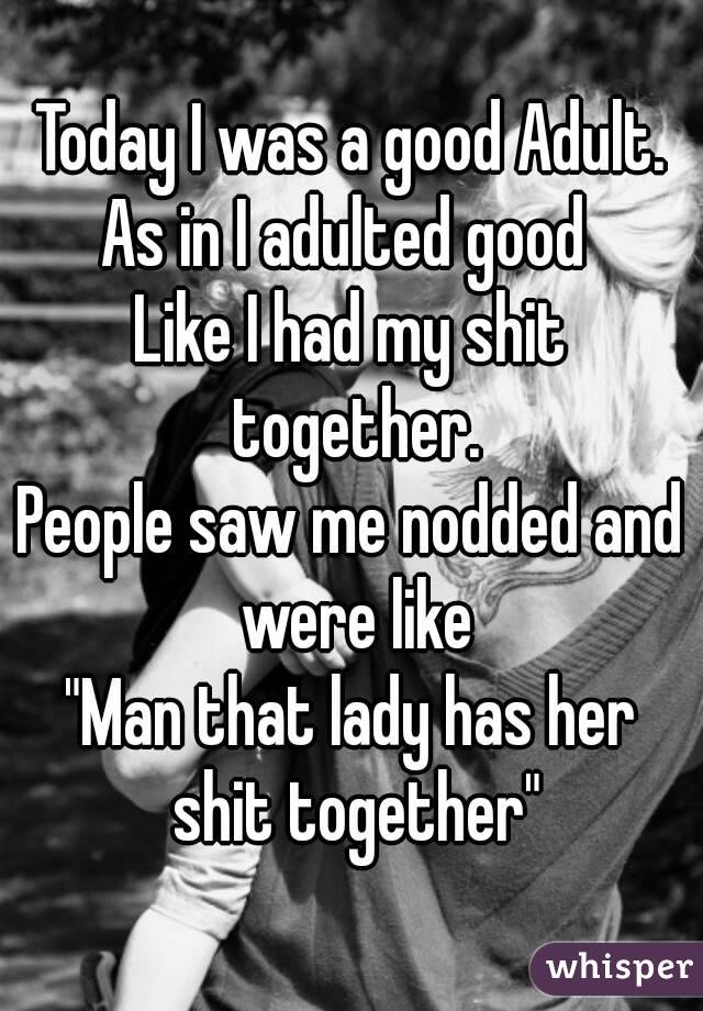 Today I was a good Adult.
As in I adulted good 
Like I had my shit together.
People saw me nodded and were like
"Man that lady has her shit together"