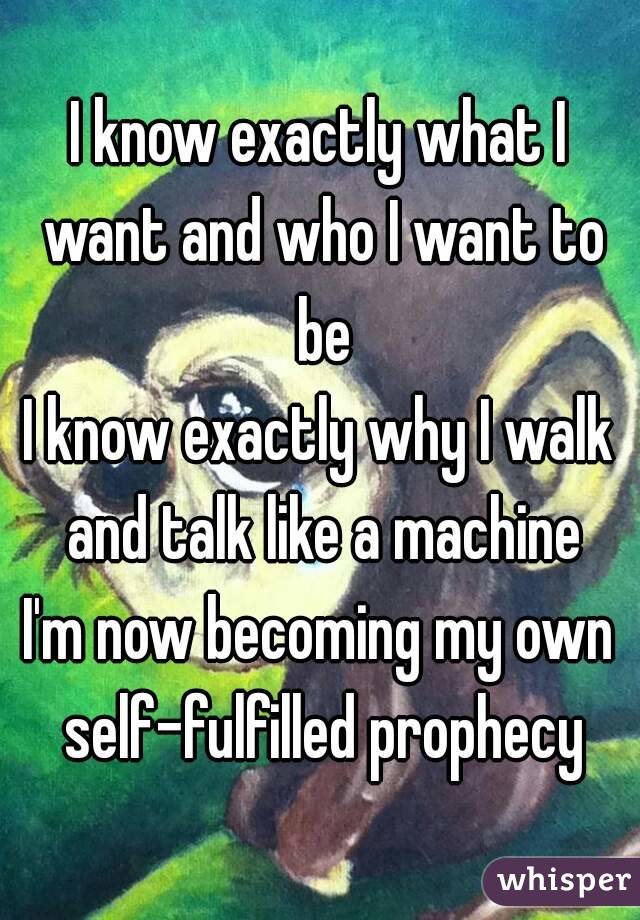 I know exactly what I want and who I want to be
I know exactly why I walk and talk like a machine
I'm now becoming my own self-fulfilled prophecy