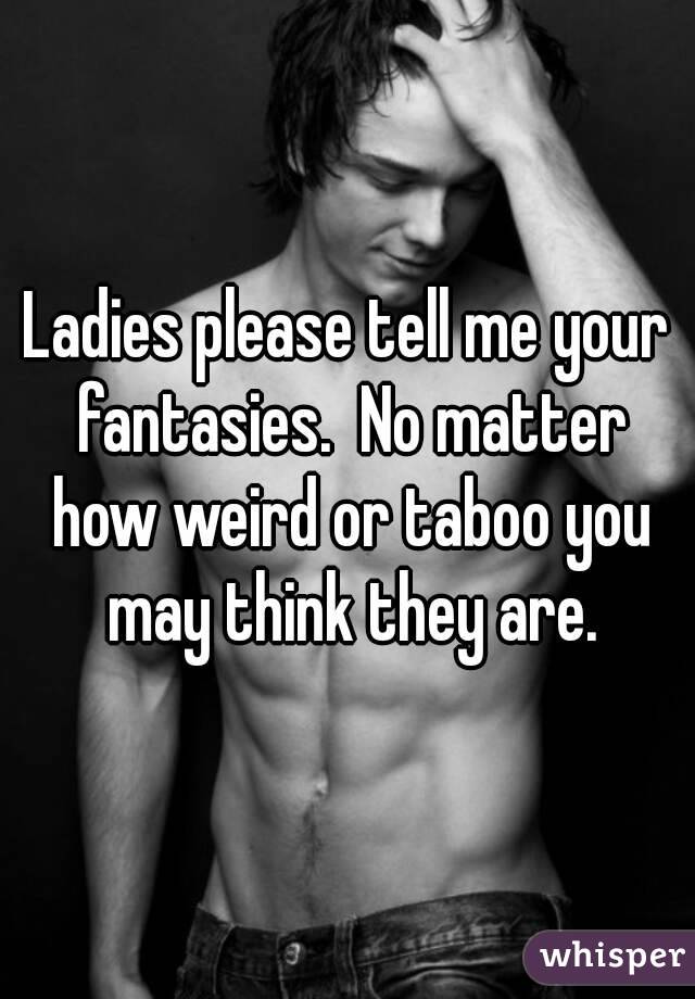 Ladies please tell me your fantasies.  No matter how weird or taboo you may think they are.