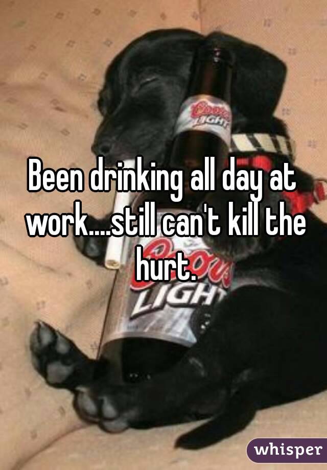 Been drinking all day at work....still can't kill the hurt.
