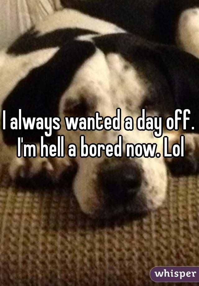 I always wanted a day off. I'm hell a bored now. Lol