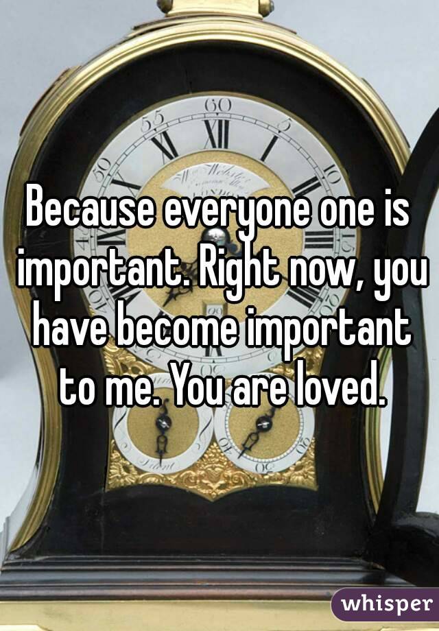 Because everyone one is important. Right now, you have become important to me. You are loved.