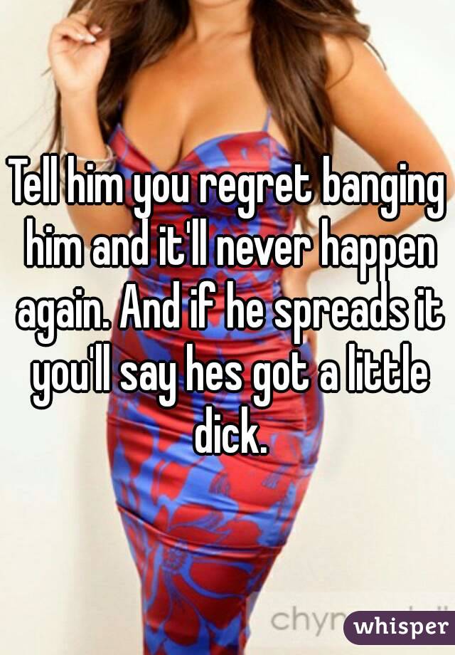 Tell him you regret banging him and it'll never happen again. And if he spreads it you'll say hes got a little dick.