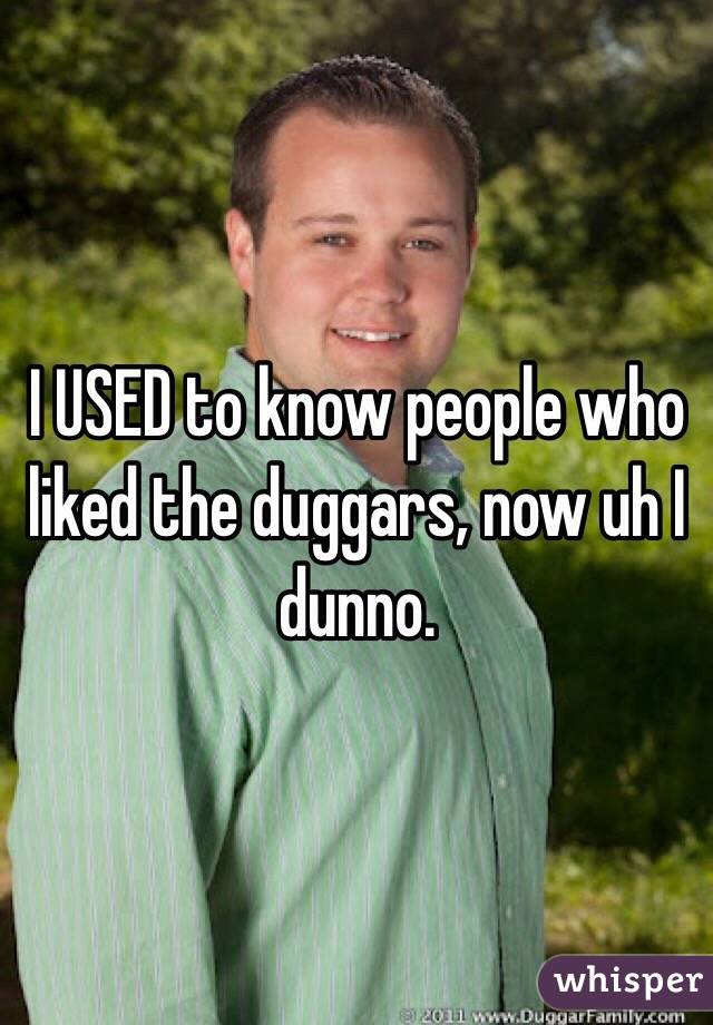 I USED to know people who liked the duggars, now uh I dunno.